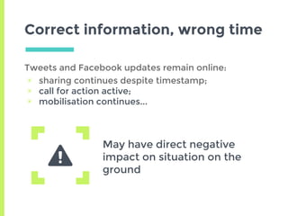 Correct information, wrong time
Tweets and Facebook updates remain online:
▣ sharing continues despite timestamp;
▣ call for action active;
▣ mobilisation continues...
May have direct negative
impact on situation on the
ground
 