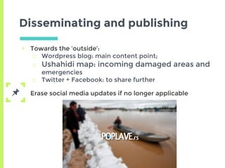 Disseminating and publishing
▣ Towards the ‘outside’:
□ Wordpress blog: main content point;
□ Ushahidi map: incoming damaged areas and
emergencies
□ Twitter + Facebook: to share further
Erase social media updates if no longer applicable
 