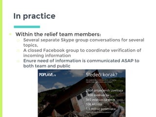 In practice
▣ Within the relief team members:
□ Several separate Skype group conversations for several
topics,
□ A closed Facebook group to coordinate verification of
incoming information
□ Enure need of information is communicated ASAP to
both team and public
 