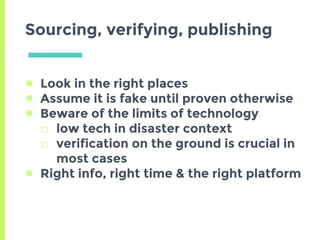 ▣ Look in the right places
▣ Assume it is fake until proven otherwise
▣ Beware of the limits of technology
□ low tech in disaster context
□ verification on the ground is crucial in
most cases
▣ Right info, right time & the right platform
Sourcing, verifying, publishing
 