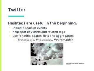 Twitter
Hashtags are useful in the beginning:
▣ indicate scale of events
▣ help spot key users and related tags
▣ use for initial search, lists and aggregators
□ #євромайдан, #евромайдан, #euromaidan
Image in the public domain, Wikimedia
Commons
 