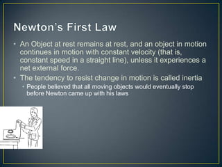 • An Object at rest remains at rest, and an object in motion
continues in motion with constant velocity (that is,
constant speed in a straight line), unless it experiences a
net external force.
• The tendency to resist change in motion is called inertia
• People believed that all moving objects would eventually stop
before Newton came up with his laws

 