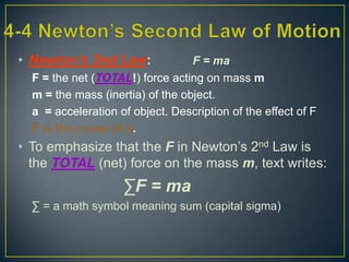 • Newton’s 2nd Law:

F = ma
F = the net (TOTAL!) force acting on mass m
m = the mass (inertia) of the object.
a = acceleration of object. Description of the effect of F
F is the cause of a.

• To emphasize that the F in Newton’s 2nd Law is
the TOTAL (net) force on the mass m, text writes:

∑F = ma
∑ = a math symbol meaning sum (capital sigma)

 