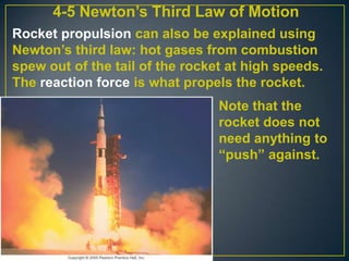 4-5 Newton’s Third Law of Motion
Rocket propulsion can also be explained using
Newton’s third law: hot gases from combustion
spew out of the tail of the rocket at high speeds.
The reaction force is what propels the rocket.
Note that the
rocket does not
need anything to
“push” against.

 