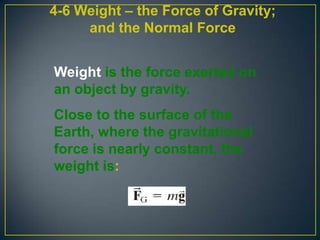 4-6 Weight – the Force of Gravity;
and the Normal Force
Weight is the force exerted on
an object by gravity.
Close to the surface of the
Earth, where the gravitational
force is nearly constant, the
weight is:

 