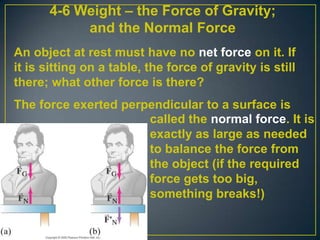 4-6 Weight – the Force of Gravity;
and the Normal Force
An object at rest must have no net force on it. If
it is sitting on a table, the force of gravity is still
there; what other force is there?
The force exerted perpendicular to a surface is
called the normal force. It is
exactly as large as needed
to balance the force from
the object (if the required
force gets too big,
something breaks!)

 