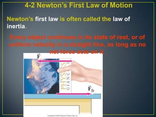 4-2 Newton’s First Law of Motion
Newton’s first law is often called the law of
inertia.
Every object continues in its state of rest, or of
uniform velocity in a straight line, as long as no
net force acts on it.

 