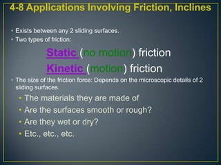 4-8 Applications Involving Friction, Inclines
• Exists between any 2 sliding surfaces.
• Two types of friction:

Static (no motion) friction
Kinetic (motion) friction
• The size of the friction force: Depends on the microscopic details of 2
sliding surfaces.

•
•
•
•

The materials they are made of
Are the surfaces smooth or rough?
Are they wet or dry?
Etc., etc., etc.

 