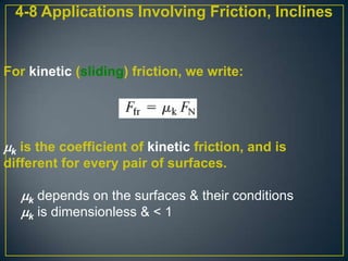 4-8 Applications Involving Friction, Inclines

For kinetic (sliding) friction, we write:

k is the coefficient of kinetic friction, and is
different for every pair of surfaces.

k depends on the surfaces & their conditions
k is dimensionless & < 1

 