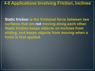 4-8 Applications Involving Friction, Inclines

Static friction is the frictional force between two
surfaces that are not moving along each other.
Static friction keeps objects on inclines from
sliding, and keeps objects from moving when a
force is first applied.

 