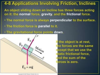 4-8 Applications Involving Friction, Inclines
An object sliding down an incline has three forces acting
on it: the normal force, gravity, and the frictional force.
• The normal force is always perpendicular to the surface.

• The friction force is parallel to it.
• The gravitational force points down.

If the object is at rest,
the forces are the same
except that we use the
static frictional force,
and the sum of the
forces is zero.

 