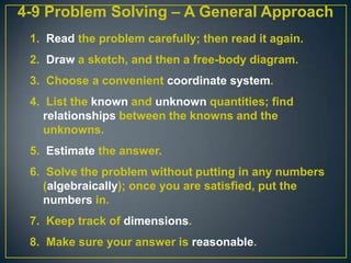 4-9 Problem Solving – A General Approach
1. Read the problem carefully; then read it again.
2. Draw a sketch, and then a free-body diagram.
3. Choose a convenient coordinate system.

4. List the known and unknown quantities; find
relationships between the knowns and the
unknowns.
5. Estimate the answer.
6. Solve the problem without putting in any numbers
(algebraically); once you are satisfied, put the
numbers in.

7. Keep track of dimensions.
8. Make sure your answer is reasonable.

 
