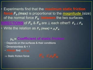 • Experiments find that the maximum static friction
force Ffr (max) is proportional to the magnitude (size)
of the normal force FN between the two surfaces.
DIRECTIONS of Ffr & FN are  each other!! Ffr  FN
• Write the relation as Ffr (max) = sFN
s  Coefficient of static friction
• Depends on the surfaces & their conditions
• Dimensionless & < 1
• Always find s > k
 Static friction force:

Ffr  sFN

 
