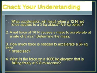 1. What acceleration will result when a 12 N net
force applied to a 3 kg object? A 6 kg object?
2. A net force of 16 N causes a mass to accelerate at
a rate of 5 m/s2. Determine the mass.
3. How much force is needed to accelerate a 66 kg
skier
1 m/sec/sec?

4. What is the force on a 1000 kg elevator that is
falling freely at 9.8 m/sec/sec?

 