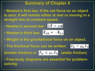 Summary of Chapter 4
• Newton’s first law: If the net force on an object
is zero, it will remain either at rest or moving in a
straight line at constant speed.

• Newton’s second law:
• Newton’s third law:
• Weight is the gravitational force on an object.
• The frictional force can be written:
(kinetic friction) or

(static friction)

• Free-body diagrams are essential for problemsolving

 
