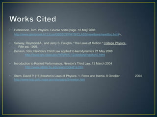 •

Henderson, Tom. Physics. Course home page. 16 May 2008
http://www.glenbrook.k12.il.us/GBSSCI/PHYS/CLASS/newtlaws/newtltoc.html>.

•

Serway, Raymond A., and Jerry S. Faughn. "The Laws of Motion." College Physics .
Fifth ed. 1999.
Benson, Tom. Newton’s Third Law applied to Aerodynamics 21 May 2008
http://www.grc.nasa.gov/WWW/K-12/airplane/newton3.html

•

•

Introduction to Rocket Performance. Newton’s Third Law. 12 March 2004
http://www.allstar.fiu.edu/aero/rocket1a.htm

•

Stern, David P. (16) Newton’s Laws of Physics. 1. Force and Inertia. 9 October
http://www-istp.gsfc.nasa.gov/stargaze/Snewton.htm

2004

 