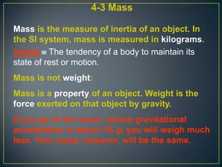 4-3 Mass
Mass is the measure of inertia of an object. In
the SI system, mass is measured in kilograms.
Inertia  The tendency of a body to maintain its
state of rest or motion.
Mass is not weight:
Mass is a property of an object. Weight is the
force exerted on that object by gravity.
If you go to the moon, whose gravitational
acceleration is about 1/6 g, you will weigh much
less. Your mass, however, will be the same.

 