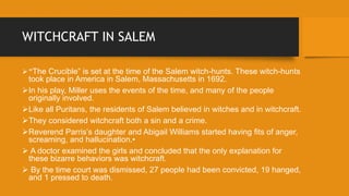 WITCHCRAFT IN SALEM
“The Crucible” is set at the time of the Salem witch-hunts. These witch-hunts
took place in America in Salem, Massachusetts in 1692.
In his play, Miller uses the events of the time, and many of the people
originally involved.
Like all Puritans, the residents of Salem believed in witches and in witchcraft.
They considered witchcraft both a sin and a crime.
Reverend Parris’s daughter and Abigail Williams started having fits of anger,
screaming, and hallucination.•
 A doctor examined the girls and concluded that the only explanation for
these bizarre behaviors was witchcraft.
 By the time court was dismissed, 27 people had been convicted, 19 hanged,
and 1 pressed to death.
 