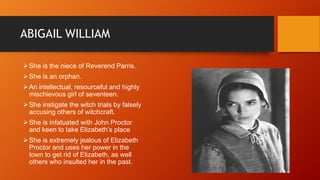 ABIGAIL WILLIAM
She is the niece of Reverend Parris.
She is an orphan.
An intellectual, resourceful and highly
mischievous girl of seventeen.
She instigate the witch trials by falsely
accusing others of witchcraft.
She is infatuated with John Proctor
and keen to take Elizabeth’s place
She is extremely jealous of Elizabeth
Proctor and uses her power in the
town to get rid of Elizabeth, as well
others who insulted her in the past.
 