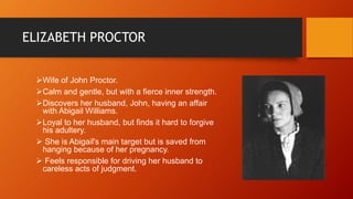ELIZABETH PROCTOR
Wife of John Proctor.
Calm and gentle, but with a fierce inner strength.
Discovers her husband, John, having an affair
with Abigail Williams.
Loyal to her husband, but finds it hard to forgive
his adultery.
 She is Abigail's main target but is saved from
hanging because of her pregnancy.
 Feels responsible for driving her husband to
careless acts of judgment.
 