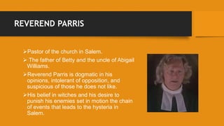REVEREND PARRIS
Pastor of the church in Salem.
 The father of Betty and the uncle of Abigail
Williams.
Reverend Parris is dogmatic in his
opinions, intolerant of opposition, and
suspicious of those he does not like.
His belief in witches and his desire to
punish his enemies set in motion the chain
of events that leads to the hysteria in
Salem.
 
