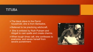 TITUBA
The black slave to the Parris’
household; she is from Barbados.
Believed to be practicing witchcraft.
 She is enlisted by Ruth Putnam and
Abigail to cast spells and create charms.
When tough times call, she confesses to
everyone, and saves herself from
severe punishment.
 