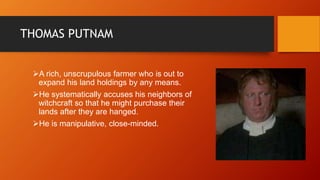 THOMAS PUTNAM
A rich, unscrupulous farmer who is out to
expand his land holdings by any means.
He systematically accuses his neighbors of
witchcraft so that he might purchase their
lands after they are hanged.
He is manipulative, close-minded.
 