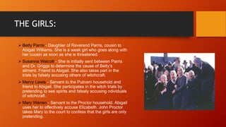 THE GIRLS:
 Betty Parris - Daughter of Reverend Parris, cousin to
Abigail Williams. She is a weak girl who goes along with
her cousin as soon as she is threatened.
 Susanna Walcott - She is initially sent between Parris
and Dr. Griggs to determine the cause of Betty's
ailment. Friend to Abigail. She also takes part in the
trials by falsely accusing others of witchcraft.
 Mercy Lewis - Servant to the Putnam household and
friend to Abigail. She participates in the witch trials by
pretending to see spirits and falsely accusing ndividuals
of witchcraft.
 Mary Warren - Servant to the Proctor household. Abigail
uses her to effectively accuse Elizabeth. John Proctor
takes Mary to the court to confess that the girls are only
pretending.
 