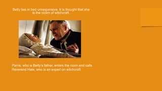 Betty lies in bed unresponsive. It is thought that she
is the victim of witchcraft.
Parris, who is Betty’s father, enters the room and calls
Reverend Hale, who is an expert on witchcraft.
 