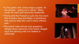  In the parlor, the crowd sings a psalm. At
the phrase.. “going up to Jesus”, Betty
cover her ears and becomes hysterical.
 Parris and the Putnam’s rush into the room.
Mrs Putnam says that Betty is bewitched
and cannot hear the Lord’s name without
pain.
 Reverend Hale arrives and questions
Abigail about dancing in the forest. Abigail
says the dancing was not related to
witchcraft.
 