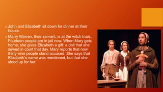 o John and Elizabeth sit down for dinner at their
house.
o Marry Warren, their servant, is at the witch trials.
Fourteen people are in jail now. When Mary gets
home, she gives Elizabeth a gift: a doll that she
sewed in court that day. Mary reports that now
thirty-nine people stand accused. She says that
Elizabeth’s name was mentioned, but that she
stood up for her.
 
