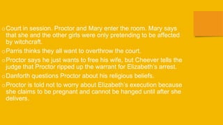 oCourt in session. Proctor and Mary enter the room. Mary says
that she and the other girls were only pretending to be affected
by witchcraft.
oParris thinks they all want to overthrow the court.
oProctor says he just wants to free his wife, but Cheever tells the
judge that Proctor ripped up the warrant for Elizabeth’s arrest.
oDanforth questions Proctor about his religious beliefs.
oProctor is told not to worry about Elizabeth’s execution because
she claims to be pregnant and cannot be hanged until after she
delivers.
 