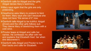 Danforth calls for Abigail and the girls.
Abigail denies Mary’s testimony.
Mary says again that the girls are only
pretending.
Hawthorne asks Marry to pretend to faint
for them. Mary says she can’t because she
does not have “the sense of it” now.
Danforth tells Abigail to be truthful. Abigail
shivers and the other girls follows suit.
They blame Mary of bewitching them with a
cold wind.
Proctor leaps at Abigail and calls her
names. He confesses his affair with her
and explains that Elizabeth fired her when
she discovered it.
Danforth tells Abigail and Proctor to turn
their backs and calls for Elizabeth.
 