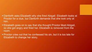  Danforth asks Elizabeth why she fired Abigail. Elizabeth looks at
Proctor for a clue, but Danforth demands that she look only at
him.
 Elizabeth goes on to say that she thought Proctor liked Abigail,
so she got angry and fired her. Elizabeth is removed from the
room.
 Proctor cries out that he confessed his sin, but it is too late for
Elizabeth to change her story.
 
