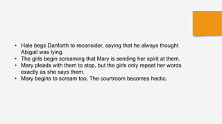 • Hale begs Danforth to reconsider, saying that he always thought
Abigail was lying.
• The girls begin screaming that Mary is sending her spirit at them.
• Mary pleads with them to stop, but the girls only repeat her words
exactly as she says them.
• Mary begins to scream too. The courtroom becomes hectic.
 