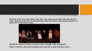 Proctor tries to touch Mary, but she runs away and calls him the devil’s
man. She accuses him of partnering with the devil and pressuring her to
join him in his even ways
Danforth orders Proctor’s arrest even though Hale disagrees.
Hale criticizes the proceedings and says he is quitting the court.
 
