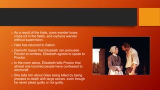 o As a result of the trials, cows wander loose,
crops rot in the fields, and orphans wander
without supervision.
o Hale has returned to Salem.
o Danforth hopes that Elizabeth can persuade
Proctor to confess. Elizabeth agrees to speak to
Proctor.
o In the room alone, Elizabeth tells Proctor that
almost one hundred people have confessed to
witchcraft.
o She tells him about Giles being killed by being
pressed to death with large stones, even though
he never plead guilty or not guilty.
 