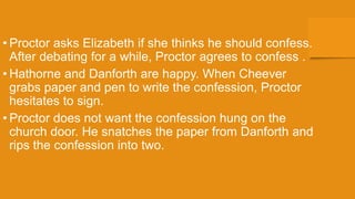 • Proctor asks Elizabeth if she thinks he should confess.
After debating for a while, Proctor agrees to confess .
• Hathorne and Danforth are happy. When Cheever
grabs paper and pen to write the confession, Proctor
hesitates to sign.
• Proctor does not want the confession hung on the
church door. He snatches the paper from Danforth and
rips the confession into two.
 