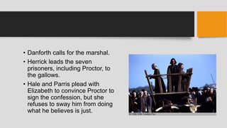 • Danforth calls for the marshal.
• Herrick leads the seven
prisoners, including Proctor, to
the gallows.
• Hale and Parris plead with
Elizabeth to convince Proctor to
sign the confession, but she
refuses to sway him from doing
what he believes is just.
 