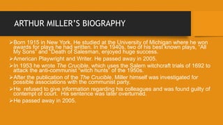ARTHUR MILLER’S BIOGRAPHY
Born 1915 in New York. He studied at the University of Michigan where he won
awards for plays he had written. In the 1940s, two of his best known plays, “All
My Sons” and “Death of Salesman, enjoyed huge success.
American Playwright and Writer. He passed away in 2005.
In 1953 he wrote The Crucible, which uses the Salem witchcraft trials of 1692 to
attack the anti-communist “witch hunts” of the 1950s.
After the publication of the The Crucible, Miller himself was investigated for
possible associations with the communist party.
He refused to give information regarding his colleagues and was found guilty of
contempt of court. His sentence was later overturned.
He passed away in 2005.
 