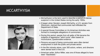 MCCARTHYISM
 McCarthyism is the term used to describe a period of intense
suspicion in the United States during the early 1950s.
 It began when Senator Joseph McCarthy, a U.S. senator from
Wisconsin, claimed that communists had infiltrated the
Department of State.
 A special House Committee on Un-American Activities was
formed to investigate allegations of communism.
 During this period, people from all walks of life became the
subjects of aggressive “witch hunts” often based on
inconclusive, questionable evidence.
 Persons accused of being communists were often denied
employment in both the public and private sector.
 In the film industry alone, over 300 actors, writers, and directors
were denied work in the U.S.
 American writer, Arthur Miller, was one of those alleged to have
been “blacklisted.”
 