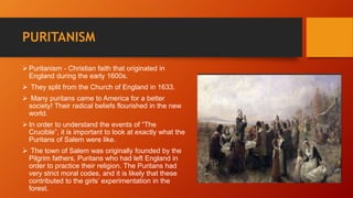 PURITANISM
 Puritanism - Christian faith that originated in
England during the early 1600s.
 They split from the Church of England in 1633.
 Many puritans came to America for a better
society! Their radical beliefs flourished in the new
world.
 In order to understand the events of “The
Crucible”, it is important to look at exactly what the
Puritans of Salem were like.
 The town of Salem was originally founded by the
Pilgrim fathers, Puritans who had left England in
order to practice their religion. The Puritans had
very strict moral codes, and it is likely that these
contributed to the girls’ experimentation in the
forest.
 