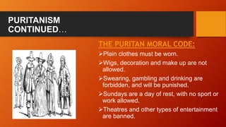 PURITANISM
CONTINUED…
THE PURITAN MORAL CODE:
Plain clothes must be worn.
Wigs, decoration and make up are not
allowed.
Swearing, gambling and drinking are
forbidden, and will be punished.
Sundays are a day of rest, with no sport or
work allowed.
Theatres and other types of entertainment
are banned.
 