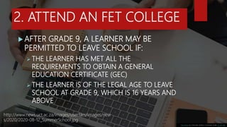 2. ATTEND AN FET COLLEGE
 AFTER GRADE 9, A LEARNER MAY BE
PERMITTED TO LEAVE SCHOOL IF:
 THE LEARNER HAS MET ALL THE
REQ...
