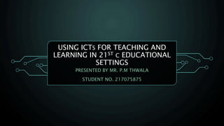 USING ICTS FOR TEACHING AND
LEARNING IN 21ST C EDUCATIONAL
SETTINGS
PRESENTED BY MR. P.M THWALA
STUDENT NO. 217075875
 