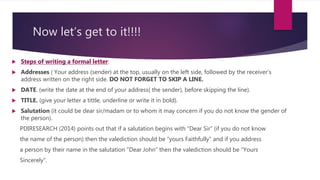 Now let’s get to it!!!!
 Steps of writing a formal letter:
 Addresses ( Your address (sender) at the top, usually on the left side, followed by the receiver’s
address written on the right side. DO NOT FORGET TO SKIP A LINE.
 DATE. (write the date at the end of your address( the sender), before skipping the line).
 TITLE. (give your letter a tittle, underline or write it in bold).
 Salutation (it could be dear sir/madam or to whom it may concern if you do not know the gender of
the person).
PDIRESEARCH (2014) points out that if a salutation begins with “Dear Sir” (if you do not know
the name of the person) then the valediction should be “yours Faithfully” and if you address
a person by their name in the salutation “Dear John” then the valediction should be “Yours
Sincerely”.
 