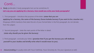 Conti…
 Body (preferable 3 body paragraphs but can be sometimes 4)
Let’s say you are applying for a bursary, how would you write your body paragraphs?
1. First paragraph – introduce the purpose of the letter. (state that you are
applying for a bursary, the name of the bursary (funza lushaka bursary if you want to be a teacher etc)
Dingwayo (2012) mentions that state the aim of your formal letter in the first paragraph, do not deviate
from the subject.
2. Second paragraph – state the main points of the letter in detail.
(state why should you be given the bursary)
3. Third paragraph- conclude your letter. (promise that if you get the bursary you will dedicate
yourself to your studies and briefly write what it would mean to you).
 closure/ending (it usually ends with Yours Faithfully, Yours Sincerely etc. Put your signature as well)
 