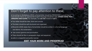 Don’t forget to pay attention to these;
● According to Abdelghany (2013), a formal letter should be PRESENTED in a tone that is
more formal. Hence an appropriate English language should be used. AVOID USING TEEN
JARGONS AND SLANG. For example, use can not instead of can’t.
● Your letter should be clear, short and concise.
● The letter should be well structured and organized.
● Bhowmik (2020) states that a formal letter should be written in a formal language
and idioms. No exclamation.
● Use correct gramma and punctuation.
● There should be flow in paragraphs (logic and sequence)
● write in a respectful and polite manner.
EDIT YOUR WORK AND PROOFREAD
 