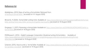 Reference list
Abdelghany. (2013) Steps of writing a formal letter. Retrieved from:
of-writing-a-formal-letter [accessed on 14 August 2020]
Bhowmik, P. (2020). Formal letter writing tricks. Available at: https://www.slideshare.net/PrajnaparamitaBhowmik/formal-
letter-writing-tricks-easy-letter-writing-writingskills-learningisfun [accessed on 14 August 2020]
Dingwayo, S. (2017) Presenting a formal letter. Available at: https://www.slideshare.net/SIYABONGADINGWAYO/write-a-
formal-letter [accessed on 14 August 2020]
PDIFResearch. (2013). English Language Composition Situational writing formal letters. Available at:
https://www.slideshare.net/PDIFResearch/bmc-on-englishlanguagecompositionsituational-writingformal-
letterslideshare[accessed on 14 August 2020]
Scibendi. (2015). How to write a formal letter. Available at: https://www.slideshare.net/Scribendi_Editing/how-to-write-a-
formal-letter-45658684 [accessed on 14 August 2020]
 