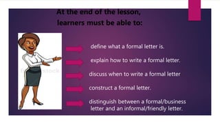 At the end of the lesson,
learners must be able to:
define what a formal letter is.
explain how to write a formal letter.
discuss when to write a formal letter
construct a formal letter.
distinguish between a formal/business
letter and an informal/friendly letter.
 